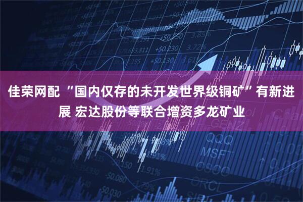 佳荣网配 “国内仅存的未开发世界级铜矿”有新进展 宏达股份等联合增资多龙矿业
