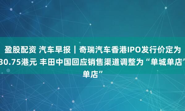 盈股配资 汽车早报｜奇瑞汽车香港IPO发行价定为30.75港元 丰田中国回应销售渠道调整为“单城单店”