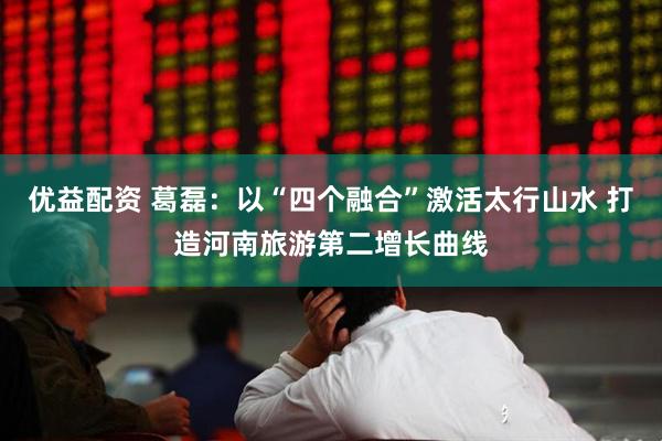 优益配资 葛磊：以“四个融合”激活太行山水 打造河南旅游第二增长曲线