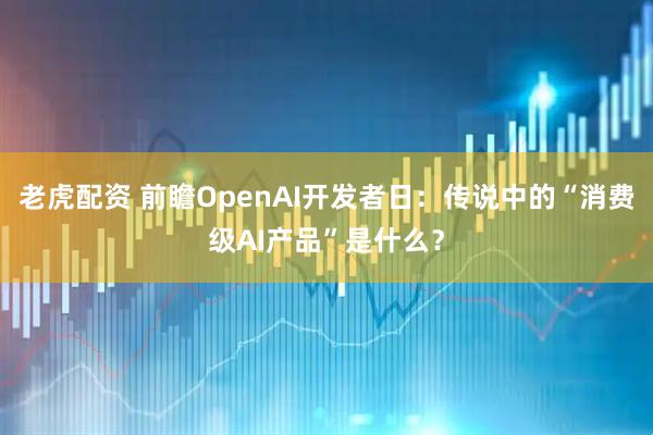 老虎配资 前瞻OpenAI开发者日：传说中的“消费级AI产品”是什么？