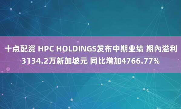 十点配资 HPC HOLDINGS发布中期业绩 期內溢利3134.2万新加坡元 同比增加4766.77%