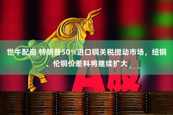 世牛配资 特朗普50%进口铜关税搅动市场,纽铜、伦铜价差料将继续扩大