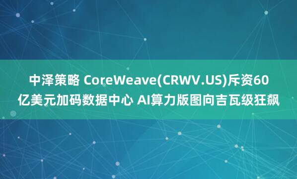 中泽策略 CoreWeave(CRWV.US)斥资60亿美元加码数据中心 AI算力版图向吉瓦级狂飙