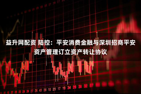 益升网配资 陆控:平安消费金融与深圳招商平安资产管理订立资产转让协议