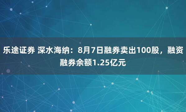 乐途证券 深水海纳：8月7日融券卖出100股，融资融券余额1.25亿元