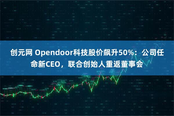 创元网 Opendoor科技股价飙升50%：公司任命新CEO，联合创始人重返董事会