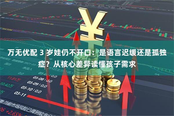 万无优配 3 岁娃仍不开口：是语言迟缓还是孤独症？从核心差异读懂孩子需求