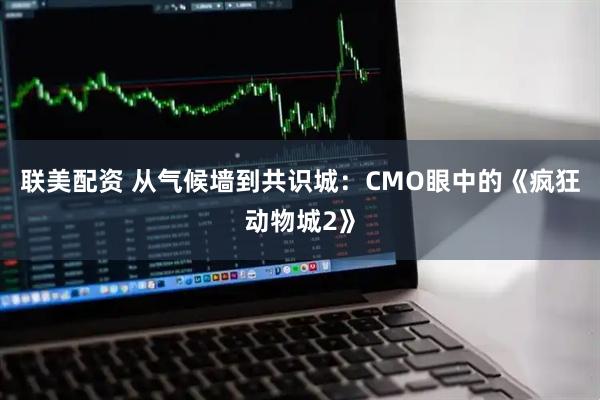 联美配资 从气候墙到共识城：CMO眼中的《疯狂动物城2》