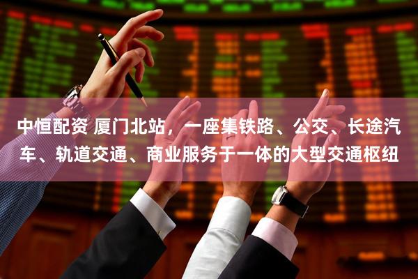 中恒配资 厦门北站，一座集铁路、公交、长途汽车、轨道交通、商业服务于一体的大型交通枢纽